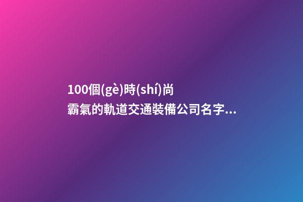 100個(gè)時(shí)尚霸氣的軌道交通裝備公司名字 參考這些吉名適當(dāng)-第1張-公司起名-玄機(jī)派